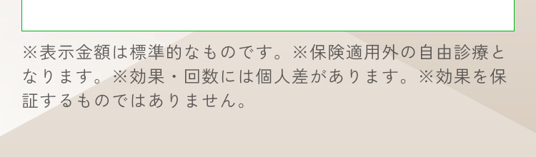 ※保険適用外の自由診療となります。※効果・回数には個人差があります。※効果を保証するものではありません。