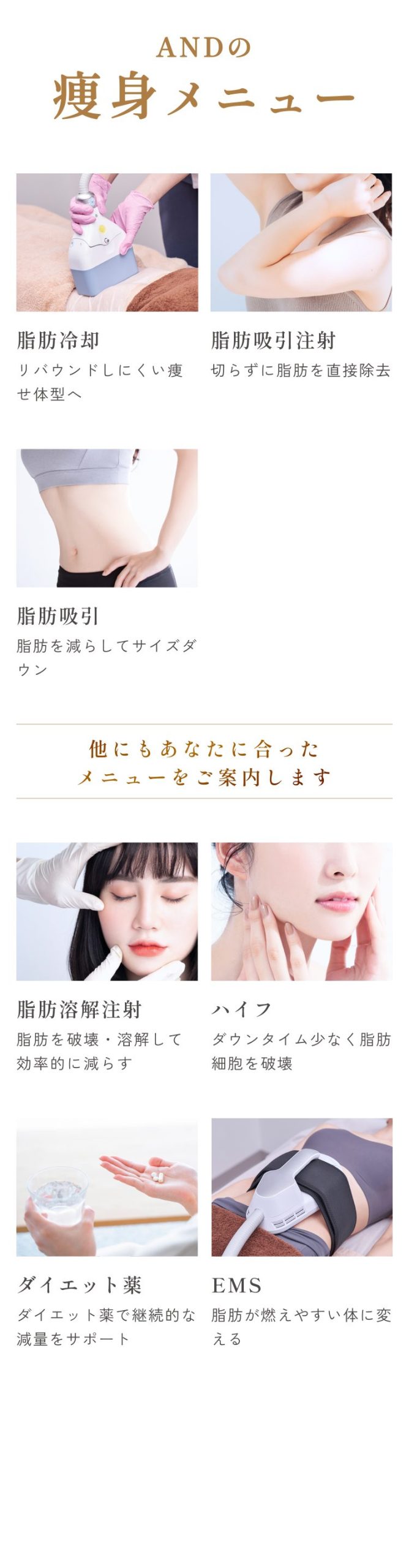 画像_and(アンド)美容外科の痩身メニュー/脂肪冷却/リバウンドしにくい痩せ体型へ/脂肪吸引注射/切らずに脂肪を直接除去/脂肪吸引/脂肪を減らしてサイズダウン/他にもあなたに合ったメニューをご案内します/脂肪溶解注射/脂肪を破壊・溶解して効率的に減らす/ハイフ/ダウンタイム少なく脂肪細胞を破壊/ダイエット薬/ダイエット薬で継続的な減量をサポート/EMS/脂肪が燃えやすい体に変える