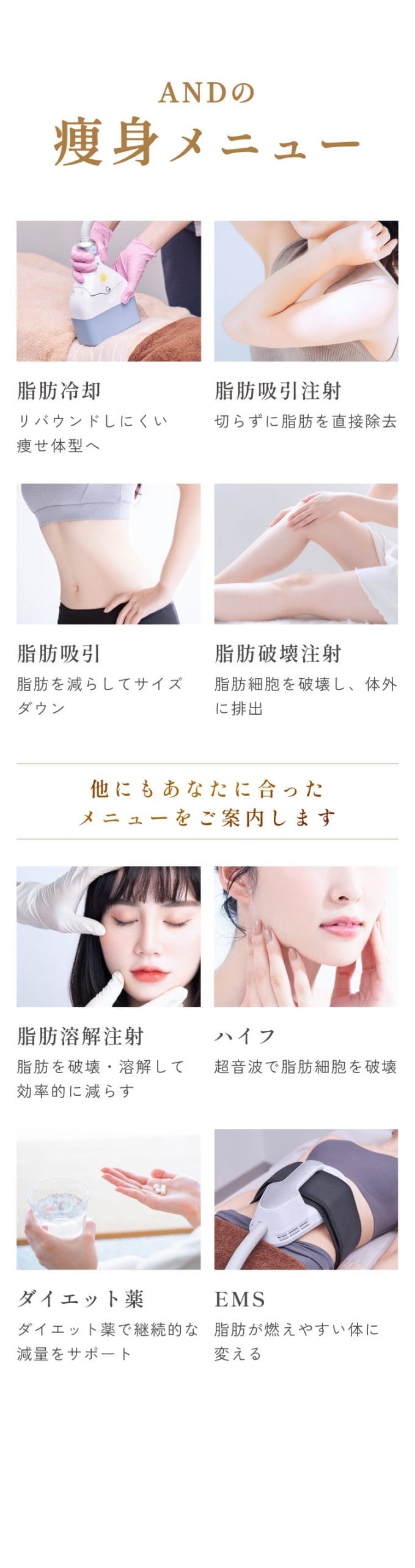 画像_and(アンド)美容外科の痩身メニュー/脂肪冷却/リバウンドしにくい痩せ体型へ/脂肪吸引注射/切らずに脂肪を直接除去/脂肪吸引/脂肪を減らしてサイズダウン/他にもあなたに合ったメニューをご案内します/脂肪溶解注射/脂肪を破壊・溶解して効率的に減らす/ハイフ/ダウンタイム少なく脂肪細胞を破壊/ダイエット薬/ダイエット薬で継続的な減量をサポート/EMS/脂肪が燃えやすい体に変える