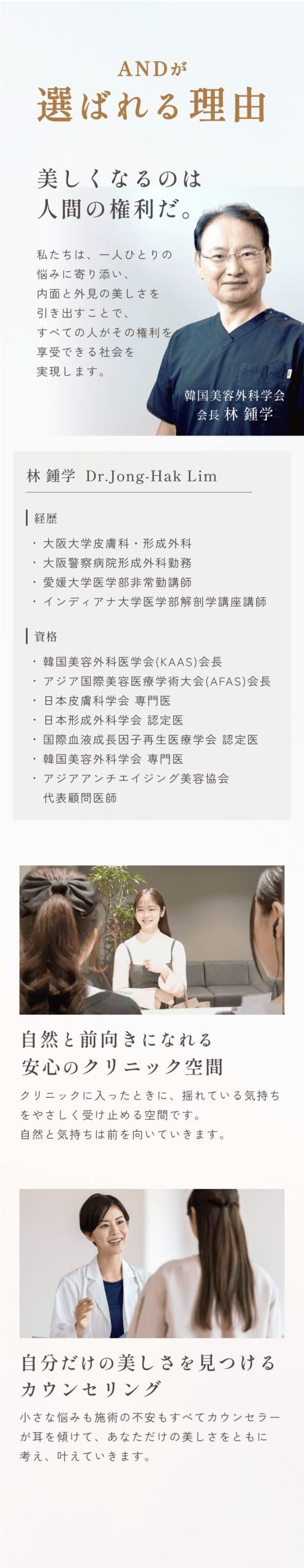 セクション画像_and(アンド)美容外科が選ばれる理由/美しくなるのは人間の権利だ。私たちは、一人ひとりの悩みに寄り添い、内面と外見の美しさを引き出すことで、すべての人がその権利を享受できる社会を実現します。韓国美容外科医学会代表理事林鍾学/自然と前向きになれる安心のクリニック空間/クリニックに入ったときに、揺れている気持ちをやさしく受け止める空間です。自然と気持ちは前を向いていきます。/自分だけの美しさを見つけるカウンセリング/小さな悩みも施術の不安も全てカウンセラーが耳を傾けて、あなただけの美しさをともに考え、かなえていきます。
