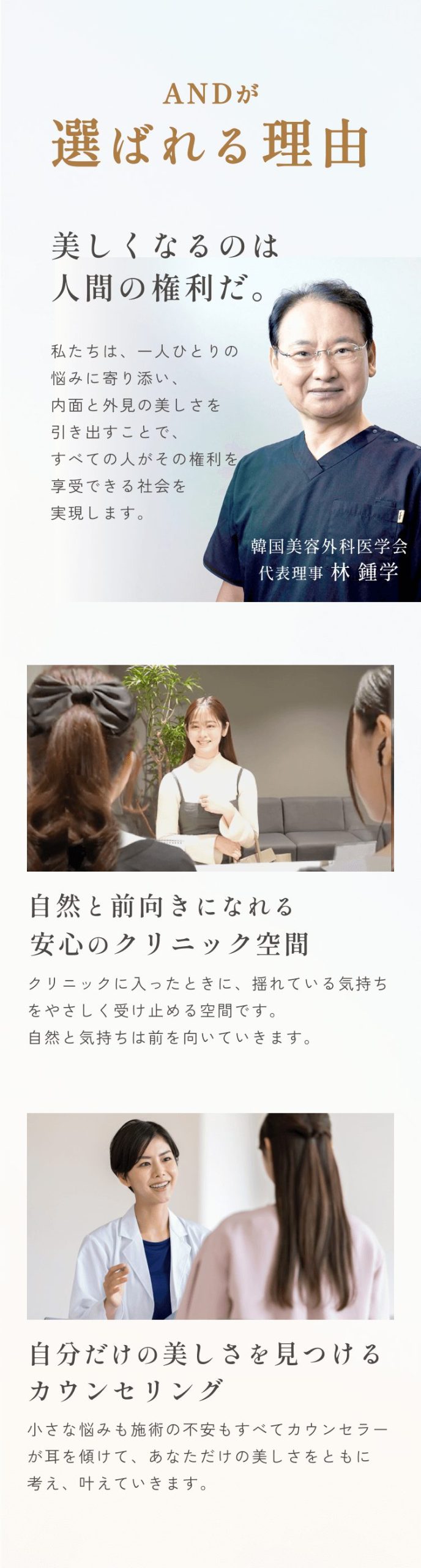 セクション画像_and(アンド)美容外科が選ばれる理由/美しくなるのは人間の権利だ。私たちは、一人ひとりの悩みに寄り添い、内面と外見の美しさを引き出すことで、すべての人がその権利を享受できる社会を実現します。韓国美容外科医学会代表理事林鍾学/自然と前向きになれる安心のクリニック空間/クリニックに入ったときに、揺れている気持ちをやさしく受け止める空間です。自然と気持ちは前を向いていきます。/自分だけの美しさを見つけるカウンセリング/小さな悩みも施術の不安も全てカウンセラーが耳を傾けて、あなただけの美しさをともに考え、かなえていきます。